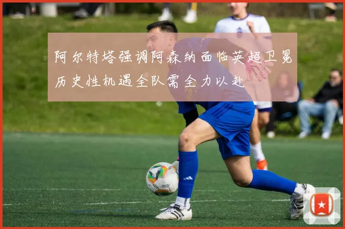 阿尔特塔强调阿森纳面临英超卫冕历史性机遇全队需全力以赴