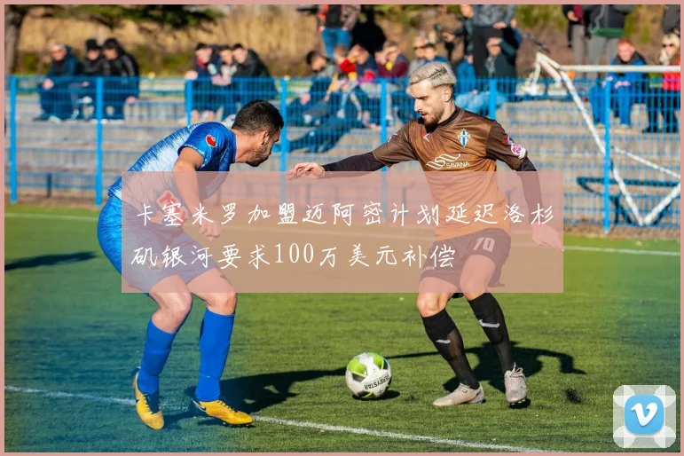 卡塞米罗加盟迈阿密计划延迟洛杉矶银河要求100万美元补偿
