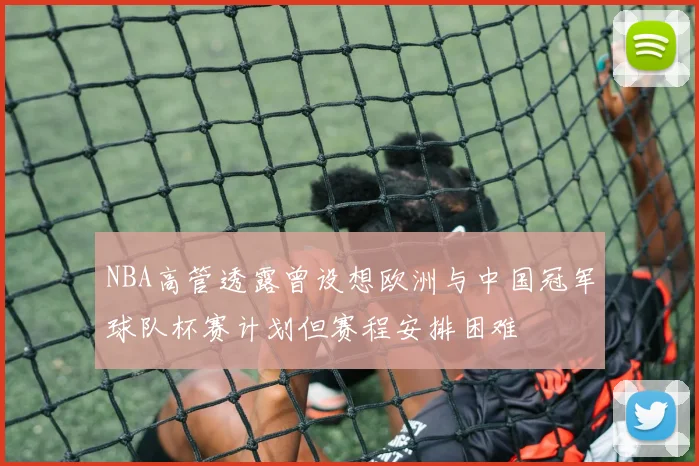 NBA高管透露曾设想欧洲与中国冠军球队杯赛计划但赛程安排困难
