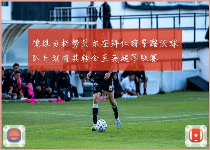 德媒分析努贝尔在拜仁前景黯淡球队计划将其转会至英超等联赛