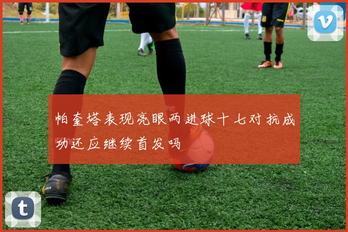 帕奎塔表现亮眼两进球十七对抗成功还应继续首发吗