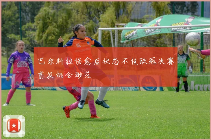 巴尔科拉伤愈后状态不佳欧冠决赛首发机会渺茫