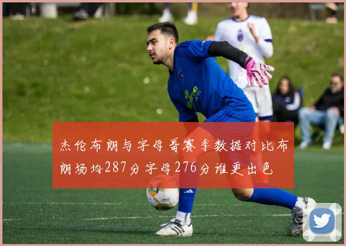 杰伦布朗与字母哥赛季数据对比布朗场均287分字母276分谁更出色