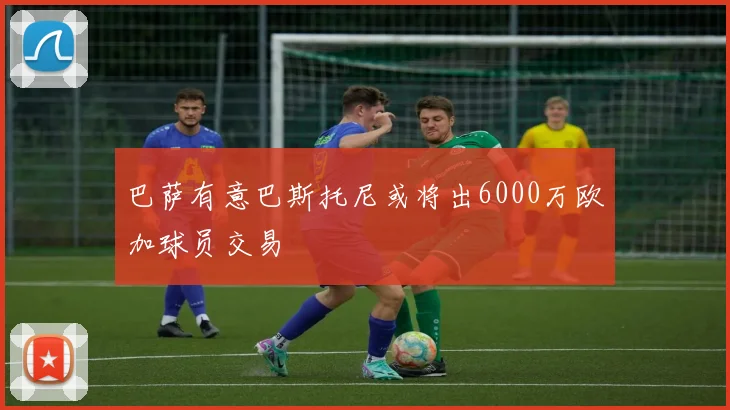 巴萨有意巴斯托尼或将出6000万欧加球员交易