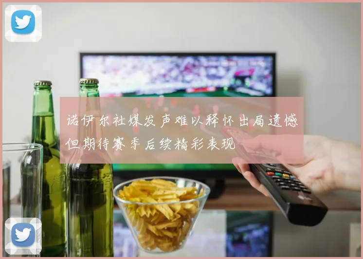 诺伊尔社媒发声难以释怀出局遗憾但期待赛季后续精彩表现
