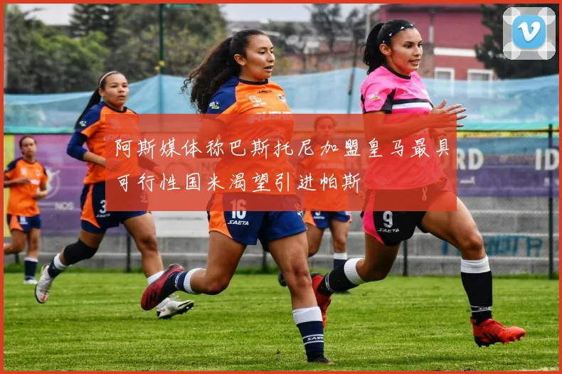 阿斯媒体称巴斯托尼加盟皇马最具可行性国米渴望引进帕斯
