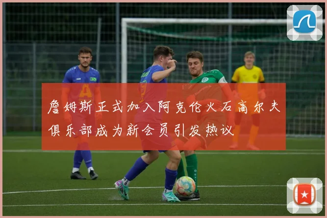 詹姆斯正式加入阿克伦火石高尔夫俱乐部成为新会员引发热议