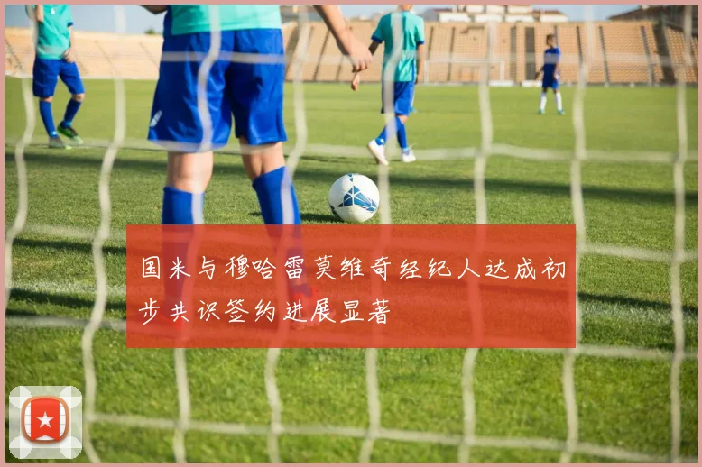 国米与穆哈雷莫维奇经纪人达成初步共识签约进展显著