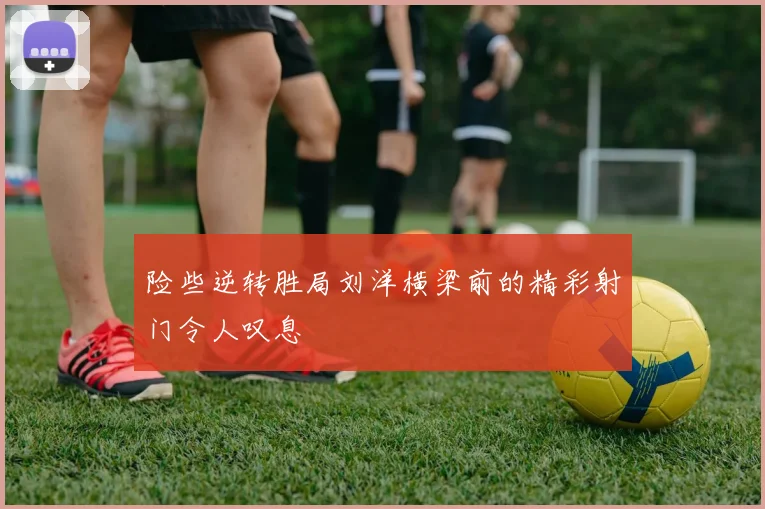 险些逆转胜局刘洋横梁前的精彩射门令人叹息