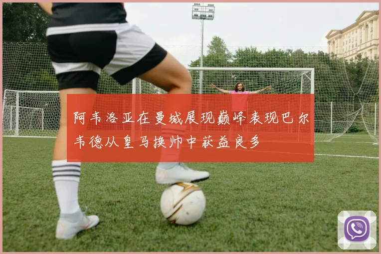 阿韦洛亚在曼城展现巅峰表现巴尔韦德从皇马换帅中获益良多