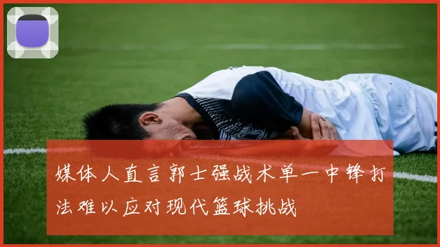 媒体人直言郭士强战术单一中锋打法难以应对现代篮球挑战