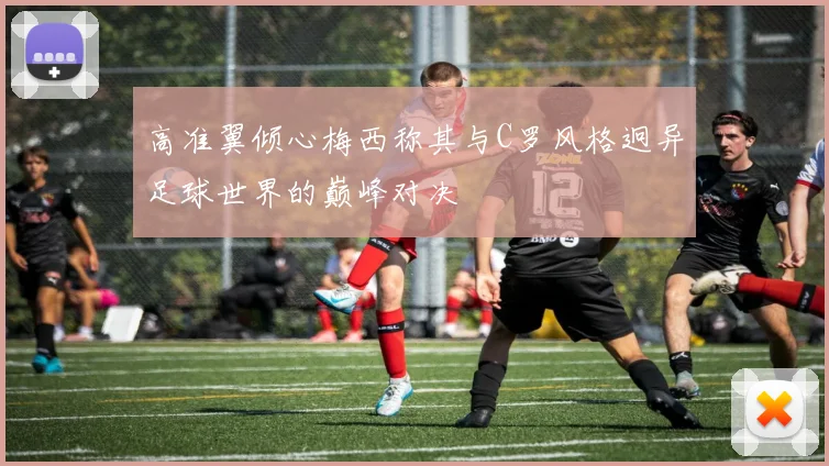 高准翼倾心梅西称其与C罗风格迥异足球世界的巅峰对决