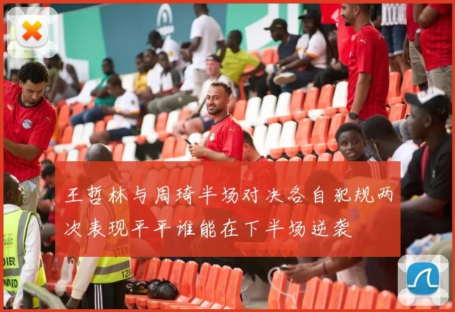 王哲林与周琦半场对决各自犯规两次表现平平谁能在下半场逆袭