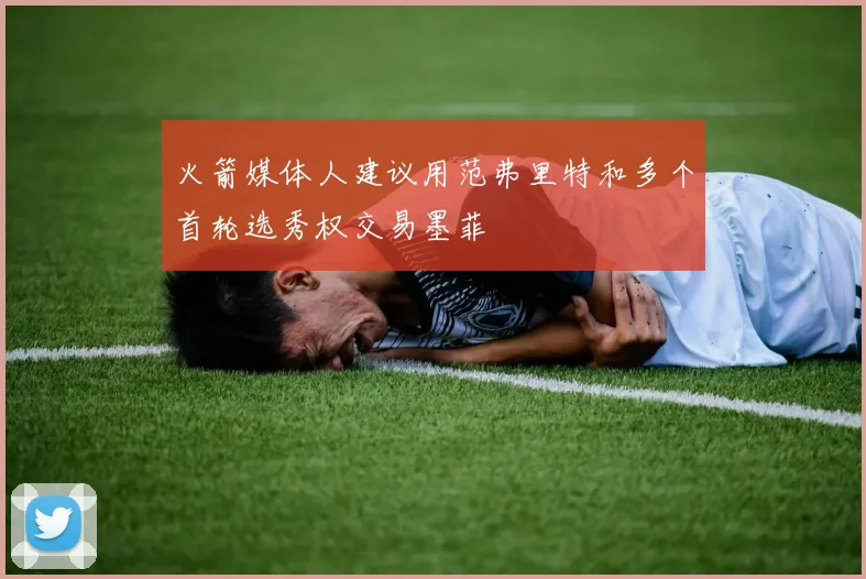 火箭媒体人建议用范弗里特和多个首轮选秀权交易墨菲
