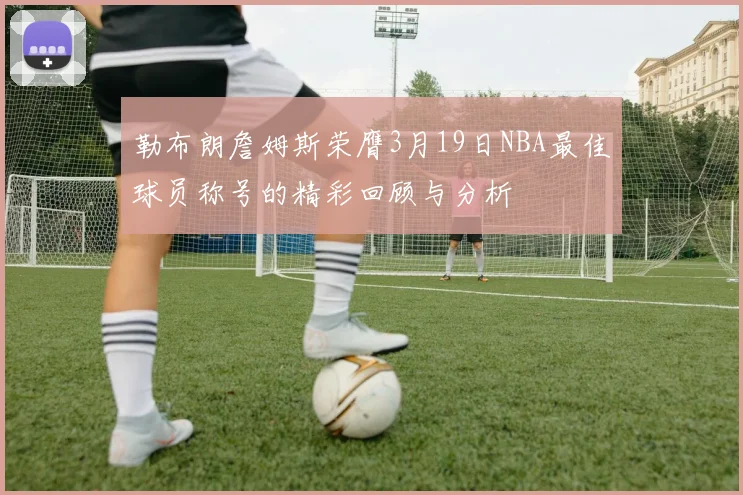 勒布朗詹姆斯荣膺3月19日NBA最佳球员称号的精彩回顾与分析