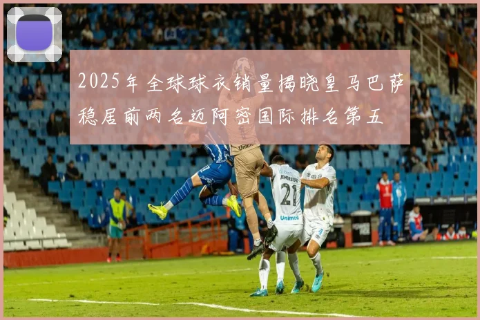 2025年全球球衣销量揭晓皇马巴萨稳居前两名迈阿密国际排名第五