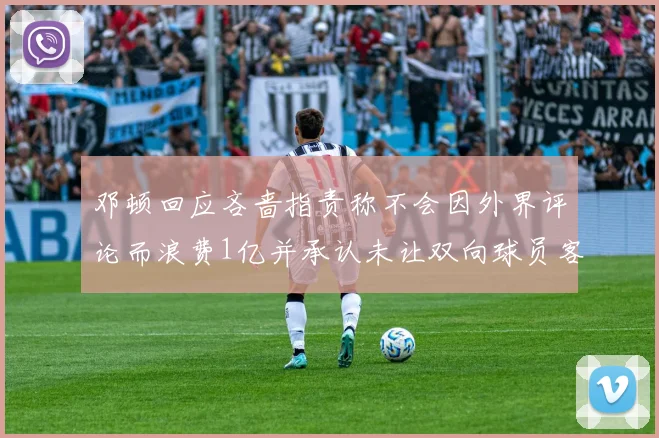 邓顿回应吝啬指责称不会因外界评论而浪费1亿并承认未让双向球员客场是失误